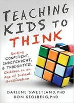 Teaching Kids To Think: Raising Confident, Independent, And Thoughtful Children In An Age Of Instant Gratification