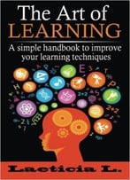 The Art Of Learning: A Simple Handbook To Improve Your Learning Techniques