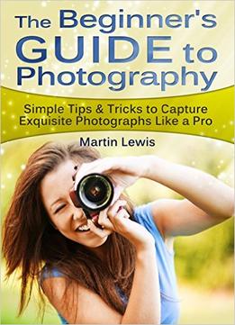 The Beginners Guide To Photography: Simple Tips & Tricks To Capture Exquisite Photographs Like A Pro