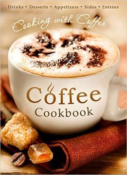 The Coffee Cookbook: Cooking With Coffee – 50 Coffee Recipes For Drinks, Desserts, Appetizers, Sides & Entrées…
