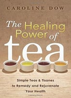 The Healing Power Of Tea: Simple Teas & Tisanes To Remedy And Rejuvenate Your Health