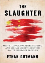 The Slaughter: Mass Killings, Organ Harvesting, And China’S Secret Solution To Its Dissident Problem