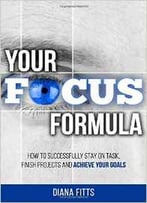 Your Focus Formula: How To Successfully Stay On Task, Finish Projects And Achieve Your Goals