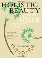 Holistic Beauty From The Inside Out: Your Complete Guide To Natural Health, Nutrition, And Skincare