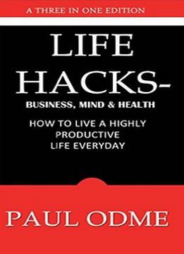 Life Hacks – Business, Mind & Health: How To Live A Highly Productive Life Everyday