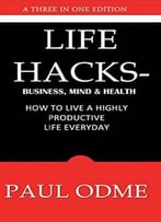 Life Hacks – Business, Mind & Health: How To Live A Highly Productive Life Everyday