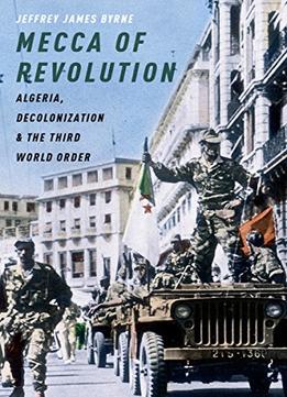 Mecca Of Revolution: Algeria, Decolonization, And The Third World Order
