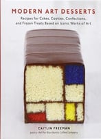 Modern Art Desserts: Recipes For Cakes, Cookies, Confections, And Frozen Treats Based On Iconic Works Of Art