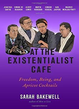 S. Bakewell, At The Existentialist Café: Freedom, Being, And Apricot Cocktails With Jean-Paul Sartre, Simone De Beauvoir, Albe