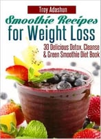 Smoothie Recipes For Weight Loss: 30 Delicious Detox, Cleanse And Green Smoothie Diet Book