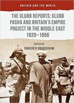The Glubb Reports: Glubb Pasha And Britain’S Empire Project In The Middle East 1920-1956