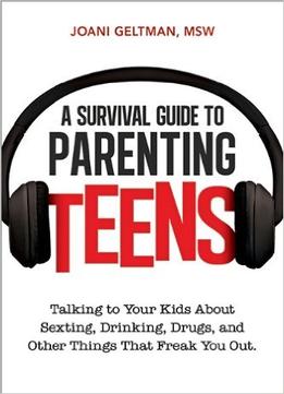 A Survival Guide To Parenting Teens: Talking To Your Kids About Sexting, Drinking, Drugs, And Other Things That Freak You Out
