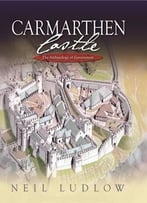 Carmarthen Castle: The Archaeology Of Government