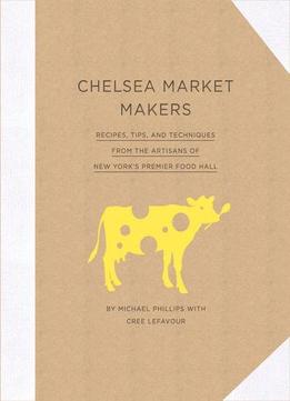 Chelsea Market Makers: Recipes, Tips, And Techniques From The Artisans Of New York’S Premier Food Hall