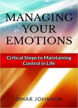 Managing Your Emotions: Critical Steps To Maintaining Control In Life