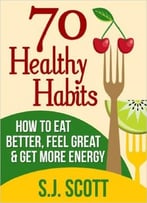 S.J. Scott – 70 Healthy Habits – How To Eat Better, Feel Great, Get More Energy And Live A Healthy Lifestyle