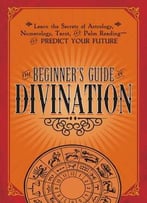 The Beginner’S Guide To Divination: Learn The Secrets Of Astrology, Numerology, Tarot, And Palm Reading…