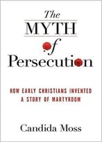 The Myth Of Persecution: How Early Christians Invented A Story Of Martyrdom