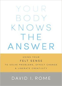 Your Body Knows The Answer: Using Your Felt Sense To Solve Problems, Effect Change, And Liberate Creativity