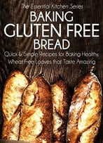 Baking Gluten Free Bread: Quick And Simple Recipes For Baking Healthy, Wheat Free Loaves That Taste Amazing