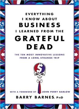 Everything I Know About Business I Learned From The Grateful Dead: The Ten Most Innovative Lessons From A Long, Strange Trip