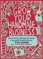 Grow Your Handmade Business: How To Envision, Develop, And Sustain A Successful Creative Business
