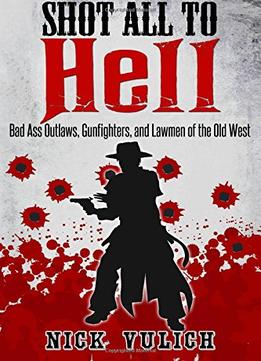 Shot All To Hell – Bad Ass Outlaws, Gunfighters, And Law Men Of The Old West