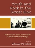 Youth And Rock In The Soviet Bloc: Youth Cultures, Music, And The State In Russia And Eastern Europe