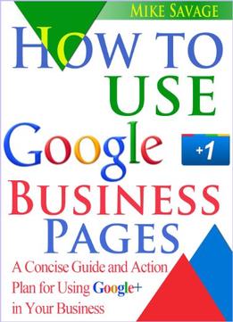 How To Use Google+ Business Pages: A Concise Guide And Action Plan For Using Google+ In Your Business