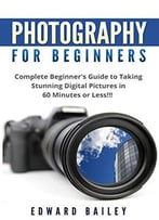 Photography: Photography For Beginner’S: Complete Beginner’S Guide To Taking Stunning Digital Pictures In 60 Minutes Or Less!!!