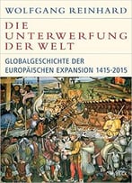 Die Unterwerfung Der Welt: Globalgeschichte Der Europäischen Expansion 1415-2015