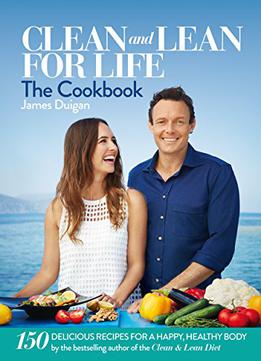 Clean And Lean For Life: The Cookbook: 150 Delicious Recipes For A Happy, Healthy Body