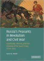 Russia’S Peasants In Revolution And Civil War: Citizenship, Identity, And The Creation Of The Soviet State, 1914 -1922