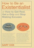 How To Be An Existentialist: Or How To Get Real, Get A Grip And Stop Making Excuses
