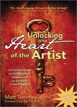 Unlocking The Heart Of The Artist: A Practical Guide To Fulfilling Your Creative Call As An Artist In The Kingdom