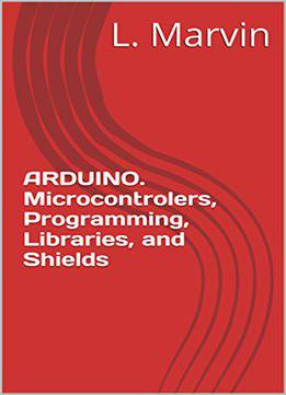 Arduino. Microcontrolers, Programming, Libraries, And Shields