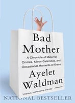 Bad Mother: A Chronicle Of Maternal Crimes, Minor Calamities, And Occasional Moments Of Grace