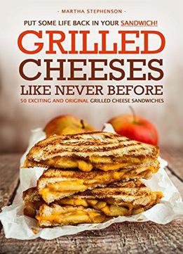 Grilled Cheeses Like Never Before: 50 Exciting And Original Grilled Cheese Sandwiches