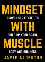 Mindset With Muscle: Proven Strategies To Build Up Your Brain, Body And Business