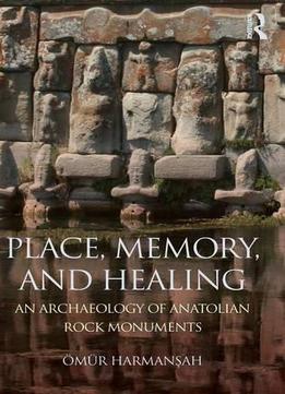 Place, Memory, And Healing: An Archaeology Of Anatolian Rock Monuments