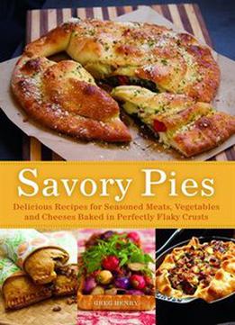 Savory Pies: Delicious Recipes For Seasoned Meats, Vegetables And Cheeses Baked In Perfectly Flaky Pie Crusts