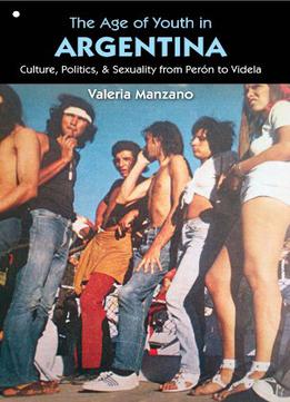 The Age Of Youth In Argentina: Culture, Politics, And Sexuality From Perón To Videla