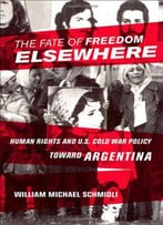 The Fate Of Freedom Elsewhere: Human Rights And U.S. Cold War Policy Toward Argentina