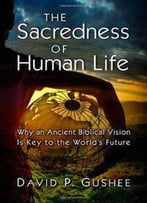 The Sacredness Of Human Life: Why An Ancient Biblical Vision Is Key To The World's Future