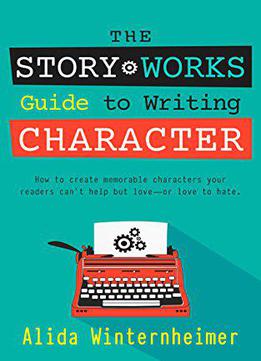 The Story Works Guide To Writing Character: How To Create Characters Your Readers Will Love--or Love To Hate