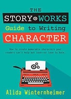 The Story Works Guide To Writing Character: How To Create Characters Your Readers Will Love--Or Love To Hate