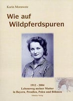 Wie Auf Wildpferdspuren: 1912 - 2004 Lebensweg Meiner Mutter In Bayern, Preußen, Polen Und Böhmen