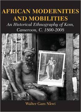 African Modernities And Mobilities. An Historical Ethnography Of Kom, Cameroon, C. 1800-2008