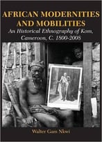 African Modernities And Mobilities. An Historical Ethnography Of Kom, Cameroon, C. 1800-2008