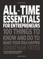 All Time Essentials For Entrepreneurs: 100 Things To Know And Do To Make Your Idea Happen